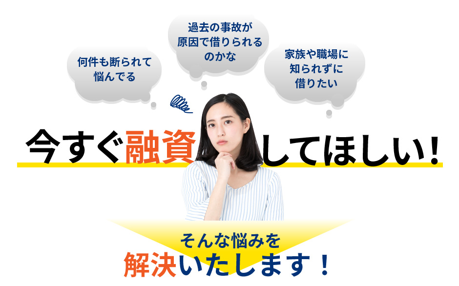 何件も断られて悩んでる、過去の事故が原因で借りられるのかな、家族や職場に知られずに借りたい、今すぐ融資してほしい！そんな悩みを解決いたします！